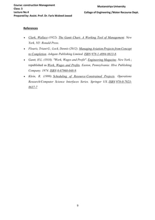 9
Course: construction Management
Class: 3
Lecture No.4
Prepared by: Assist. Prof. Dr. Faris Waleed Jawad
Mustansiriya University
Collage of Engineering /Water Recourse Dept.
References
 Clark, Wallace (1922). The Gantt Chart: A Working Tool of Management. New
York, NY: Ronald Press.
 Flouris, Triant G.; Lock, Dennis (2012). Managing Aviation Projects from Concept
to Completion. Ashgate Publishing Limited. ISBN 978-1-4094-8613-8.
 Gantt, H.L. (1910). "Work, Wages and Profit". Engineering Magazine. New York.;
republished as Work, Wages and Profits. Easton, Pennsylvania: Hive Publishing
Company. 1974. ISBN 0-87960-048-9.
 Klein, R. (1999). Scheduling of Resource-Constrained Projects. Operations
Research/Computer Science Interfaces Series. Springer US. ISBN 978-0-7923-
8637-7
 