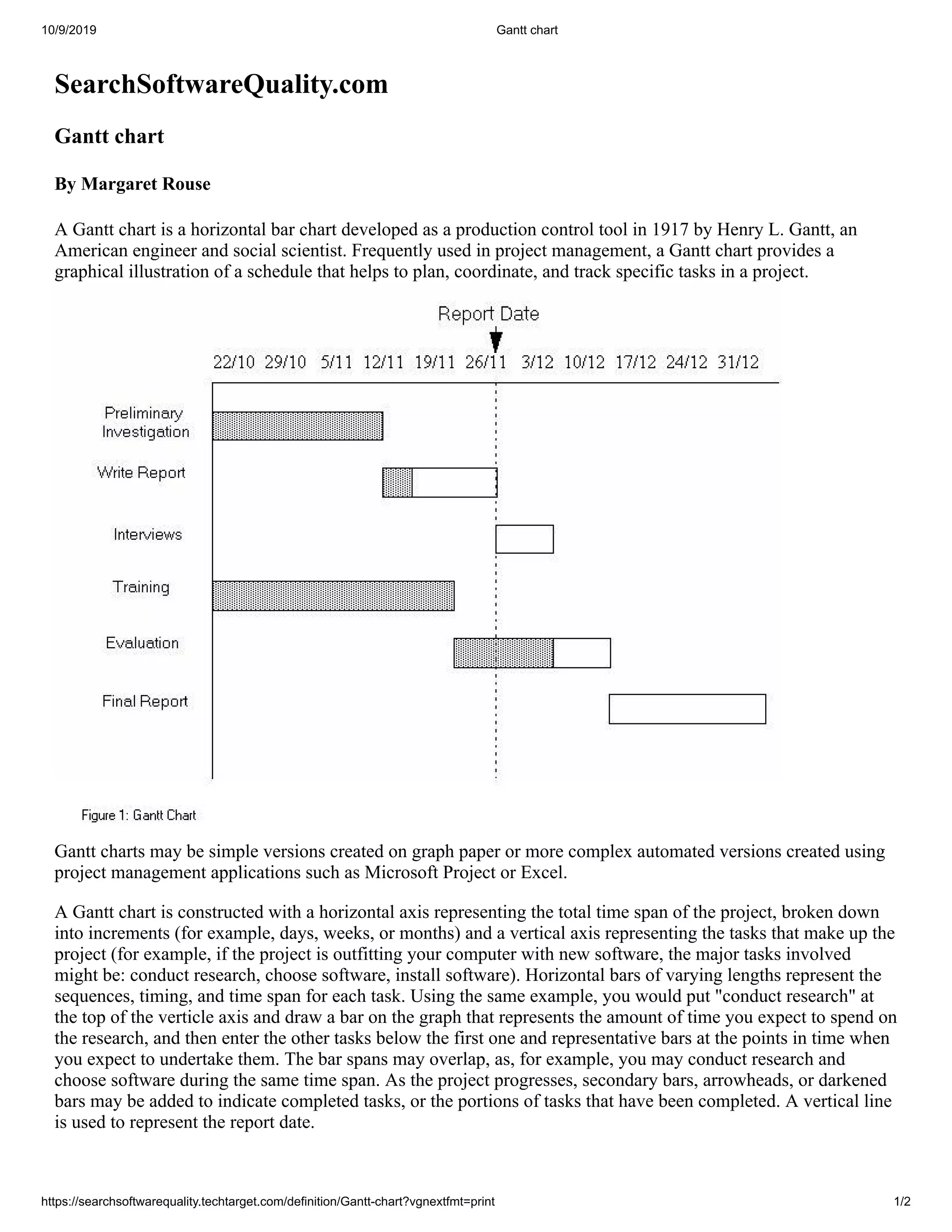 10/9/2019 Gantt chart
https://searchsoftwarequality.techtarget.com/definition/Gantt-chart?vgnextfmt=print 1/2
SearchSoftwareQuality.com
Gantt chart
By Margaret Rouse
A Gantt chart is a horizontal bar chart developed as a production control tool in 1917 by Henry L. Gantt, an
American engineer and social scientist. Frequently used in project management, a Gantt chart provides a
graphical illustration of a schedule that helps to plan, coordinate, and track specific tasks in a project.
Gantt charts may be simple versions created on graph paper or more complex automated versions created using
project management applications such as Microsoft Project or Excel.
A Gantt chart is constructed with a horizontal axis representing the total time span of the project, broken down
into increments (for example, days, weeks, or months) and a vertical axis representing the tasks that make up the
project (for example, if the project is outfitting your computer with new software, the major tasks involved
might be: conduct research, choose software, install software). Horizontal bars of varying lengths represent the
sequences, timing, and time span for each task. Using the same example, you would put "conduct research" at
the top of the verticle axis and draw a bar on the graph that represents the amount of time you expect to spend on
the research, and then enter the other tasks below the first one and representative bars at the points in time when
you expect to undertake them. The bar spans may overlap, as, for example, you may conduct research and
choose software during the same time span. As the project progresses, secondary bars, arrowheads, or darkened
bars may be added to indicate completed tasks, or the portions of tasks that have been completed. A vertical line
is used to represent the report date.
 