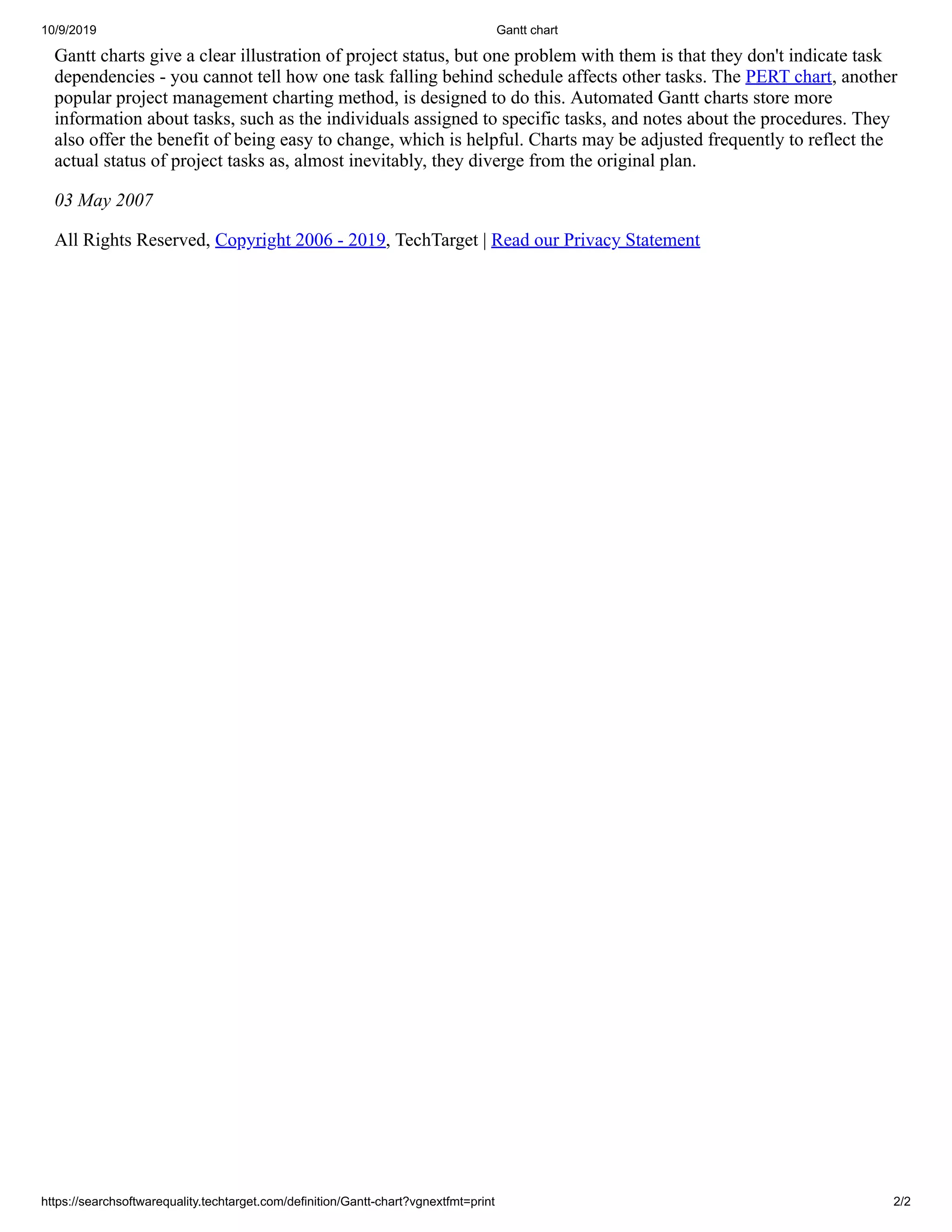 10/9/2019 Gantt chart
https://searchsoftwarequality.techtarget.com/definition/Gantt-chart?vgnextfmt=print 2/2
Gantt charts give a clear illustration of project status, but one problem with them is that they don't indicate task
dependencies - you cannot tell how one task falling behind schedule affects other tasks. The PERT chart, another
popular project management charting method, is designed to do this. Automated Gantt charts store more
information about tasks, such as the individuals assigned to specific tasks, and notes about the procedures. They
also offer the benefit of being easy to change, which is helpful. Charts may be adjusted frequently to reflect the
actual status of project tasks as, almost inevitably, they diverge from the original plan.
03 May 2007
All Rights Reserved, Copyright 2006 - 2019, TechTarget | Read our Privacy Statement
 