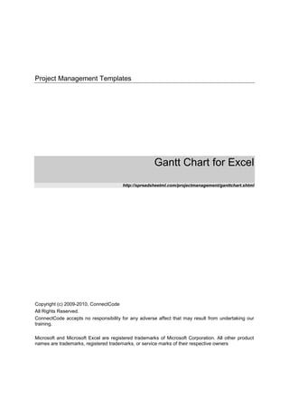 Project Management Templates
Gantt Chart for Excel
http://spreadsheetml.com/projectmanagement/ganttchart.shtml
Copyright (c) 2009-2010, ConnectCode
All Rights Reserved.
ConnectCode accepts no responsibility for any adverse affect that may result from undertaking our
training.
Microsoft and Microsoft Excel are registered trademarks of Microsoft Corporation. All other product
names are trademarks, registered trademarks, or service marks of their respective owners
 