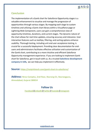 nsiqinfotech.com
Conclusion
The implementation of a Gantt chart for Salesforce Opportunity stages is a
valuable enhancement to visualize and manage the progression of
opportunities through various stages. By mapping each stage to custom
timelines and utilizing a Gantt chart library within a Visualforce page or
Lightning Web Component, users can gain a comprehensive view of
opportunity timelines, durations, and current stages. The dynamic nature of
the chart allows for real-time updates, ensuring accuracy and relevance. User
interaction features such as tooltips, filtering, and sorting options enhance
usability. Thorough testing, including unit and user acceptance testing, is
crucial for a successful deployment. Providing clear documentation for end-
users and administrators facilitates effective utilization and customization of
the Gantt chart, contributing to a more intuitive and efficient Salesforce
Opportunity management experience. If you are looking to implement Gantt
chart for Salesforce, get in touch with us. As a trusted Salesforce development
company in USA, we can help you implement it effectively.
Source: https://nsiqinfotech.com/gantt-chart-in-salesforce/
Address: Nirav Complex, 2nd Floor, Navrang Cir, Navrangpura,
Ahmedabad, Gujarat 380014
Follow Us
Facebook|LinkedIn|Twitter|Youtube|Instagram
 