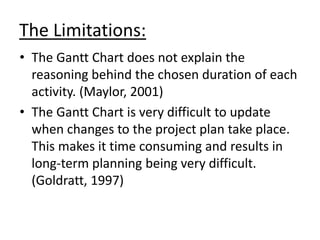 The Limitations:
• The Gantt Chart does not explain the
reasoning behind the chosen duration of each
activity. (Maylor, 2001)
• The Gantt Chart is very difficult to update
when changes to the project plan take place.
This makes it time consuming and results in
long-term planning being very difficult.
(Goldratt, 1997)
 