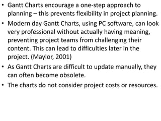 • Gantt Charts encourage a one-step approach to
planning – this prevents flexibility in project planning.
• Modern day Gantt Charts, using PC software, can look
very professional without actually having meaning,
preventing project teams from challenging their
content. This can lead to difficulties later in the
project. (Maylor, 2001)
• As Gantt Charts are difficult to update manually, they
can often become obsolete.
• The charts do not consider project costs or resources.
 