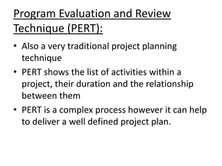 Program Evaluation and Review
Technique (PERT):
• Also a very traditional project planning
technique
• PERT shows the list of activities within a
project, their duration and the relationship
between them
• PERT is a complex process however it can help
to deliver a well defined project plan.
 