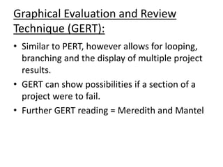 Graphical Evaluation and Review
Technique (GERT):
• Similar to PERT, however allows for looping,
branching and the display of multiple project
results.
• GERT can show possibilities if a section of a
project were to fail.
• Further GERT reading = Meredith and Mantel
 