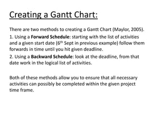 Creating a Gantt Chart:
There are two methods to creating a Gantt Chart (Maylor, 2005).
1. Using a Forward Schedule: starting with the list of activities
and a given start date (6th Sept in previous example) follow them
forwards in time until you hit given deadline.
2. Using a Backward Schedule: look at the deadline, from that
date work in the logical list of activities.
Both of these methods allow you to ensure that all necessary
activities can possibly be completed within the given project
time frame.
 