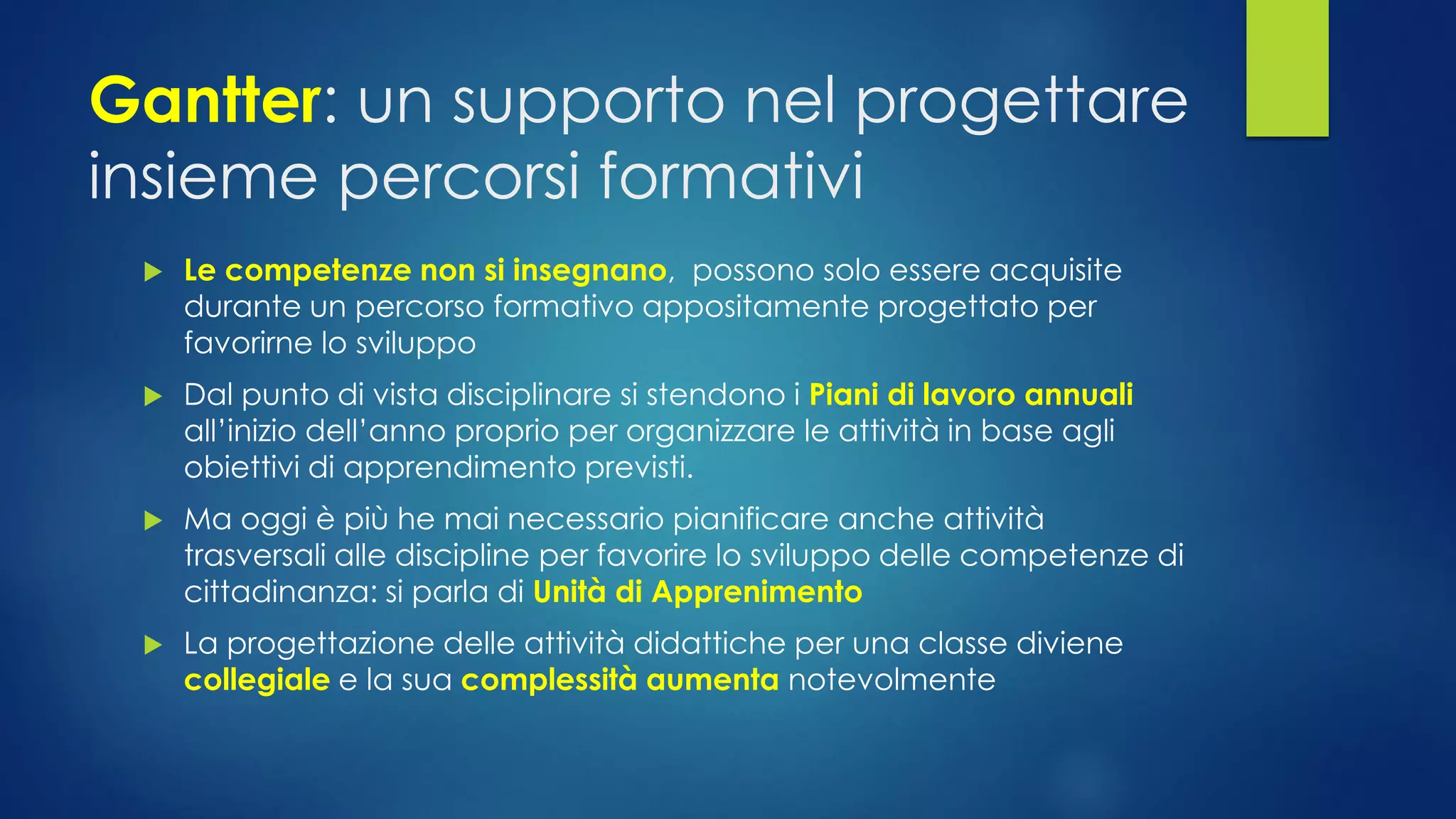 Gantter: un supporto nel progettare insieme percorsi formativi 
Le competenze non si insegnano,possono solo essere acquisite durante un percorso formativo appositamente progettato per favorirne lo sviluppo 
Dal punto di vista disciplinare si stendono i Piani di lavoro annuali all’inizio dell’anno proprio per organizzare le attività in base agli obiettivi di apprendimento previsti. 
Ma oggi è più he mai necessario pianificare anche attività trasversali alle discipline per favorire lo sviluppo delle competenze di cittadinanza: si parla di Unità di Apprenimento 
La progettazione delle attività didattiche per una classe diviene collegialee la sua complessità aumenta notevolmente  