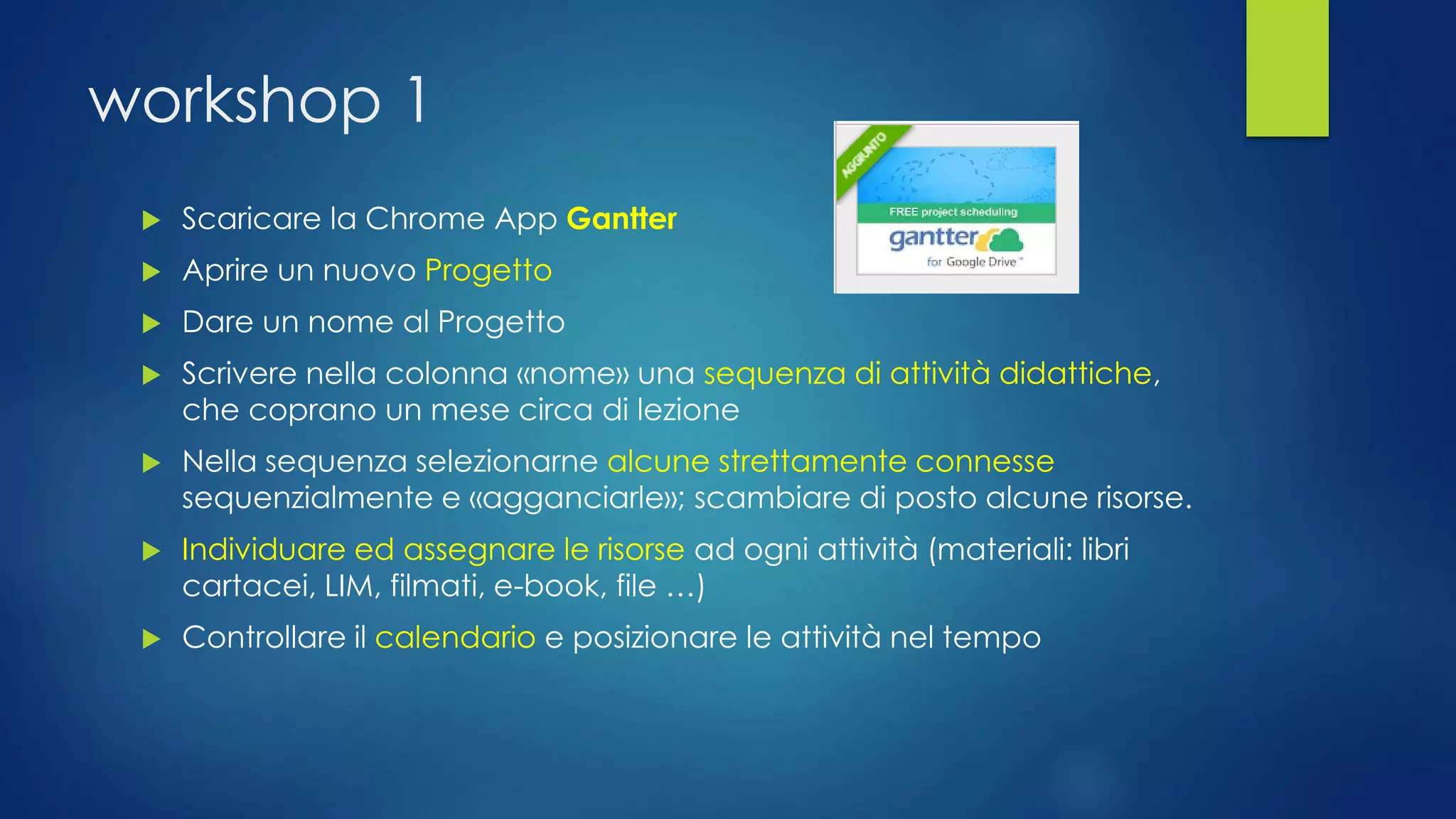 workshop 1 
Scaricare la ChromeAppGantter 
Aprire un nuovo Progetto 
Dare un nome al Progetto 
Scrivere nella colonna «nome» una sequenza di attività didattiche, che coprano un mese circa di lezione 
Nella sequenza selezionarne alcune strettamente connessesequenzialmente e «agganciarle»; scambiare di posto alcune risorse. 
Individuare ed assegnare le risorse ad ogni attività (materiali: libri cartacei, LIM, filmati, e-book, file …) 
Controllare il calendarioe posizionare le attività nel tempo  