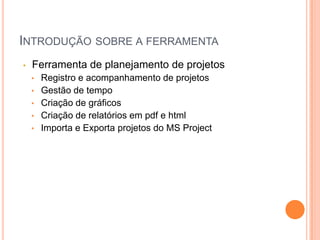 INTRODUÇÃO SOBRE A FERRAMENTA
• Ferramenta de planejamento de projetos
• Registro e acompanhamento de projetos
• Gestão de tempo
• Criação de gráficos
• Criação de relatórios em pdf e html
• Importa e Exporta projetos do MS Project
 