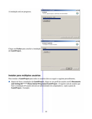 A instalação está em progresso.
Clique em Fechar para concluir a instalação
do GanttProject.
Instalar para múltiplos usuários
Para instalar o GanttProject para todos os usuários deve-se seguir o seguinte procedimento;
depois de fazer a instalação do GanttProject, clique no seu perfil de usuário em C:Documents
and SettingsR*****Menu IniciarProgramasGanttProject . O registro será do usuário que
fizer a instalação (O usuário deverá ser administrador do computador) e copie a pasta do
GanttProject. Exemplo:
10
 