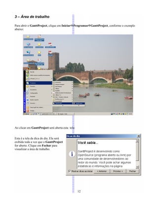 3 – Área de trabalho
Para abrir o GanttProject, clique em IniciarProgramasGanttProject, conforme o exemplo
abaixo:
Ao clicar em GanttProject será aberta esta tela:
Esta é a tela da dica do dia. Ela será
exibida toda a vez que o GanttProject
for aberto. Clique em Fechar para
visualizar a área de trabalho.
12
 