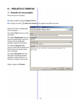 II – PROJETO E TAREFAS
1 – Criando um novo projeto
Para criar um novo projeto:
clique na Barra de Menu ProjetoNovo;
ou clique no ícone na Barra de Funções. Em seguida será aberta esta tela:
Nesta tela é feita a configuração
do novo projeto.
No campo Nome escreva o nome
do projeto.
No campo Organização escreva o
nome da organização a qual esta
projeto está vinculado (por
exemplo, Metrô de São Paulo).
No campo Link para web
escreva a qual link da Internet (ou
Intranet) que este projeto pode
estar vinculado.
No campo Descrição faça uma
descrição resumida do projeto,
expondo os dados básicos e as
formas de atuação, recursos etc.
Depois clique em Próximo.
14
 