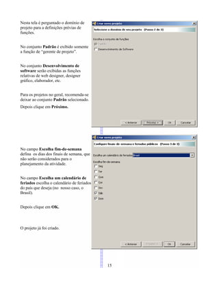 Nesta tela é perguntado o domínio de
projeto para a definições prévias de
funções.
No conjunto Padrão é exibido somente
a função de “gerente de projeto”.
No conjunto Desenvolvimento de
software serão exibidas as funções
relativas de web designer, designer
gráfico, elaborador, etc.
Para os projetos no geral, recomenda-se
deixar ao conjunto Padrão selecionado.
Depois clique em Próximo.
No campo Escolha fim-de-semana
defina os dias dos finais de semana, que
não serão considerados para o
planejamento da atividade.
No campo Escolha um calendário de
feriados escolha o calendário de feriados
do país que deseja (no nosso caso, o
Brasil).
Depois clique em OK.
O projeto já foi criado.
15
 
