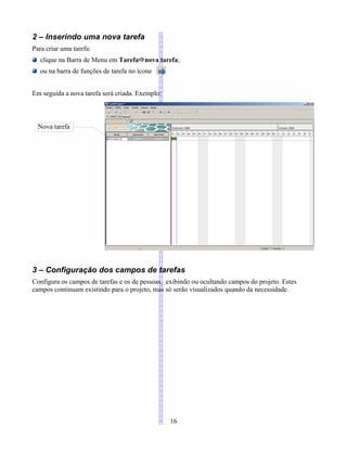 2 – Inserindo uma nova tarefa
Para criar uma tarefa:
clique na Barra de Menu em Tarefanova tarefa;
ou na barra de funções de tarefa no ícone
Em seguida a nova tarefa será criada. Exemplo:
3 – Configuração dos campos de tarefas
Configura os campos de tarefas e os de pessoas, exibindo ou ocultando campos do projeto. Estes
campos continuam existindo para o projeto, mas só serão visualizados quando da necessidade.
16
Nova tarefa
 