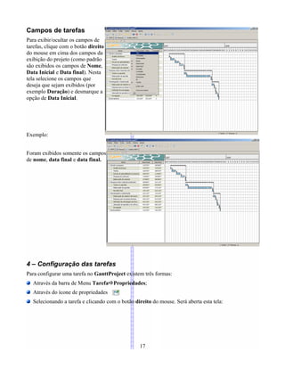 Campos de tarefas
Para exibir/ocultar os campos de
tarefas, clique com o botão direito
do mouse em cima dos campos da
exibição do projeto (como padrão
são exibidos os campos de Nome,
Data Inicial e Data final). Nesta
tela selecione os campos que
deseja que sejam exibidos (por
exemplo Duração) e desmarque a
opção de Data Inicial.
Exemplo:
Foram exibidos somente os campos
de nome, data final e data final.
4 – Configuração das tarefas
Para configurar uma tarefa no GanttProject existem três formas:
Através da barra de Menu TarefaPropriedades;
Através do ícone de propriedades
Selecionando a tarefa e clicando com o botão direito do mouse. Será aberta esta tela:
17
 