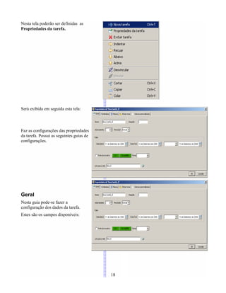 Nesta tela poderão ser definidas as
Propriedades da tarefa.
Será exibida em seguida esta tela:
Faz as configurações das propriedades
da tarefa. Possui as seguintes guias de
configurações.
Geral
Nesta guia pode-se fazer a
configuração dos dados da tarefa.
Estes são os campos disponíveis:
18
 