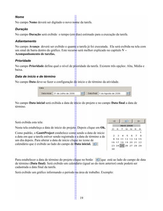 Nome
No campo Nome deverá ser digitado o novo nome da tarefa.
Duração
No campo Duração será exibido o tempo (em dias) estimado para a execução da tarefa.
Adiantamento
No campo Avanço deverá ser exibido o quanto a tarefa já foi executada. Ela será exibida na tela com
um sinal de barra dentro do gráfico. Este recurso será melhor explicado no capítulo V –
Acompanhamento de tarefas.
Prioridade
No campo Prioridade defina qual o nível de prioridade da tarefa. Existem três opções: Alta, Média e
baixa.
Data de início e de término
No campo Data deve-se fazer a configuração do início e do término da atividade.
No campo Data inicial será exibida a data de início do projeto e no campo Data final a data de
término.
Será exibida esta tela:
Nesta tela estabeleça a data de início do projeto. Depois clique em Ok.
Como padrão, o GanttProject estabelece como sendo a data de início
a data em que a tarefa estiver sendo registrada e a data de término a de
um dia depois. Para alterar a data de início clique no ícone de
calendário que é exibido ao lado do campo de Data inicial.
Para estabelecer a data de término do projeto clique no botão que está ao lado do campo de data
de término (Data final). Será exibido um calendário (igual ao do item anterior) onde poderá ser
cadastrada a data final da tarefa.
Será exibido um gráfico informando o período na área de trabalho. Exemplo:
19
 