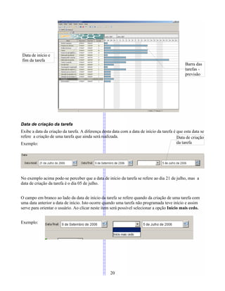 Data de criação da tarefa
Exibe a data da criação da tarefa. A diferença desta data com a data de início da tarefa é que esta data se
refere a criação de uma tarefa que ainda será realizada.
Exemplo:
No exemplo acima pode-se perceber que a data de início da tarefa se refere ao dia 21 de julho, mas a
data de criação da tarefa é o dia 05 de julho.
O campo em branco ao lado da data de início da tarefa se refere quando da criação de uma tarefa com
uma data anterior a data de início. Isto ocorre quando uma tarefa não programada teve início e assim
serve para orientar o usuário. Ao clicar neste item será possível selecionar a opção Início mais cedo.
Exemplo:
20
Barra das
tarefas -
previsão
Data de início e
fim da tarefa
Data de criação
da tarefa
 