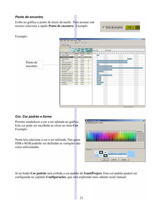 Ponto de encontro
Exibe no gráfico o ponto de início da tarefa. Para acionar este
recurso selecione a opção Ponto de encontro. Exemplo:
Exemplo:
Cor, Cor padrão e forma
Permite estabelecer a cor a ser adotada no gráfico.
Esta cor pode ser escolhida ao clicar no item Cor.
Exemplo:
Nesta tela selecione a cor a ser utilizada. Nas guias
HSB e RGB poderão ser definidas as variações das
cores selecionadas.
Já no botão Cor padrão será exibida a cor padrão do GanttProject. Esta cor padrão poderá ser
configurada no capítulo Configurações, que será explorado mais adiante neste manual.
21
Ponto de
encontro
 