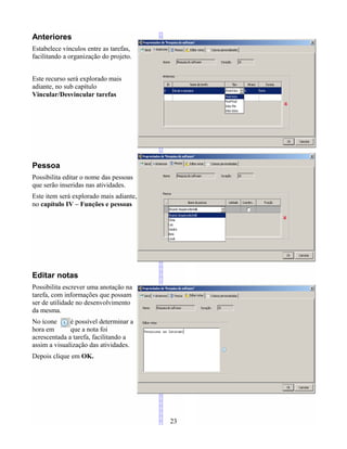 Anteriores
Estabelece vínculos entre as tarefas,
facilitando a organização do projeto.
Este recurso será explorado mais
adiante, no sub capítulo
Vincular/Desvincular tarefas
Pessoa
Possibilita editar o nome das pessoas
que serão inseridas nas atividades.
Este item será explorado mais adiante,
no capítulo IV – Funções e pessoas
Editar notas
Possibilita escrever uma anotação na
tarefa, com informações que possam
ser de utilidade no desenvolvimento
da mesma.
No ícone é possível determinar a
hora em que a nota foi
acrescentada a tarefa, facilitando a
assim a visualização das atividades.
Depois clique em OK.
23
 