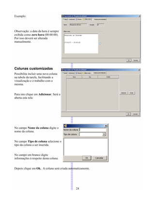 Exemplo:
Observação: a data da hora é sempre
exibida como zero hora (00:00:00).
Por isso deverá ser alterada
manualmente.
Colunas customizadas
Possibilita incluir uma nova coluna
na tabela da tarefa, facilitando a
visualização e o trabalho com a
mesma.
Para isto clique em Adicionar. Será a
aberta esta tela:
No campo Nome da coluna digite o
nome da coluna.
No campo Tipo de coluna selecione o
tipo da coluna a ser inserida.
No campo em branco digite
informações à respeito desta coluna.
Depois clique em Ok. A coluna será criada automaticamente.
24
 