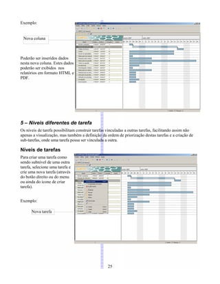 Exemplo:
Poderão ser inseridos dados
nesta nova coluna. Estes dados
poderão ser exibidos nos
relatórios em formato HTML e
PDF.
5 – Níveis diferentes de tarefa
Os níveis de tarefa possibilitam construir tarefas vinculadas a outras tarefas, facilitando assim não
apenas a visualização, mas também a definição da ordem de priorização destas tarefas e a criação de
sub-tarefas, onde uma tarefa possa ser vinculada a outra.
Níveis de tarefas
Para criar uma tarefa como
sendo subnível de uma outra
tarefa, selecione uma tarefa e
crie uma nova tarefa (através
do botão direito ou do menu
ou ainda do ícone de criar
tarefa).
Exemplo:
25
Nova tarefa
Nova coluna
 