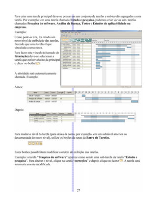 Para criar uma tarefa principal deve-se pensar em um conjunto de tarefas e sub-tarefas agregadas a esta
tarefa. Por exemplo: em uma tarefa chamada Estudo e pesquisa, podemos criar várias sub- tarefas
chamadas Pesquisa do software, Análise da licença, Testes e Estudos de aplicabilidade na
empresa.
Exemplo:
Como pode-se ver, foi criado um
novo nível de atribuição das tarefas,
fazendo que uma tarefas fique
vinculada a uma outra.
Para fazer este vínculo (chamado de
Identação) deve-se selecionar a
tarefa que estiver abaixo da principal
e clicar no botão
A atividade será automaticamente
identada. Exemplo:
Antes:
Depois:
Para mudar o nível da tarefa (para deixa-la como, por exemplo, em um subnível anterior ou
desconectada do outro nível), utilize os botões de setas da Barra de Tarefas.
Estes botões possibilitam modificar a ordem de exibição das tarefas.
Exemplo: a tarefa “Pesquisa do software” aparece como sendo uma sub-tarefa da tarefa “Estudo e
pesquisa”. Para alterar o nível, clique na tarefa “correções” e depois clique no ícone . A tarefa será
automaticamente modificada.
27
 