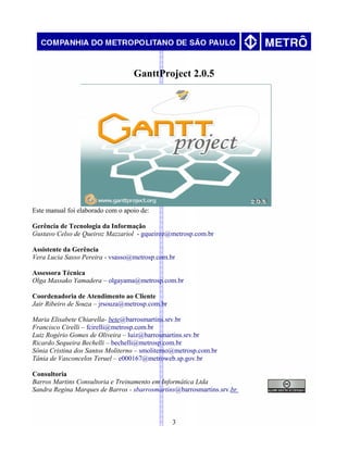 GanttProject 2.0.5
Este manual foi elaborado com o apoio de:
Gerência de Tecnologia da Informação
Gustavo Celso de Queiroz Mazzariol - gqueiroz@metrosp.com.br
Assistente da Gerência
Vera Lucia Sasso Pereira - vsasso@metrosp.com.br
Assessora Técnica
Olga Massako Yamadera – olgayama@metrosp.com.br
Coordenadoria de Atendimento ao Cliente
Jair Ribeiro de Souza – jrsouza@metrosp.com.br
Maria Elisabete Chiarella- bete@barrosmartins.srv.br
Francisco Cirelli – fcirelli@metrosp.com.br
Luiz Rogério Gomes de Oliveira – luiz@barrosmartins.srv.br
Ricardo Sequeira Bechelli – bechelli@metrosp.com.br
Sônia Cristina dos Santos Moliterno – smoliterno@metrosp.com.br
Tânia de Vasconcelos Teruel – e000167@metroweb.sp.gov.br
Consultoria
Barros Martins Consultoria e Treinamento em Informática Ltda
Sandra Regina Marques de Barros - sbarrosmartins@barrosmartins.srv.br
3
 