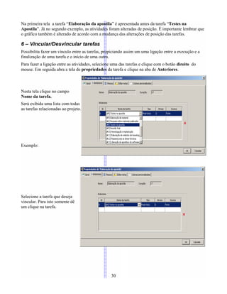 Na primeira tela a tarefa “Elaboração da apostila” é apresentada antes da tarefa “Testes na
Apostila”. Já no segundo exemplo, as atividades foram alteradas de posição. É importante lembrar que
o gráfico também é alterado de acordo com a mudança das alterações de posição das tarefas.
6 – Vincular/Desvincular tarefas
Possibilita fazer um vínculo entre as tarefas, propiciando assim um uma ligação entre a execução e a
finalização de uma tarefa e o início de uma outra.
Para fazer a ligação entre as atividades, selecione uma das tarefas e clique com o botão direito do
mouse. Em seguida abra a tela de propriedades da tarefa e clique na aba de Anteriores.
Nesta tela clique no campo
Nome da tarefa.
Será exibida uma lista com todas
as tarefas relacionadas ao projeto.
Exemplo:
Selecione a tarefa que deseja
vincular. Para isto somente dê
um clique na tarefa.
30
 