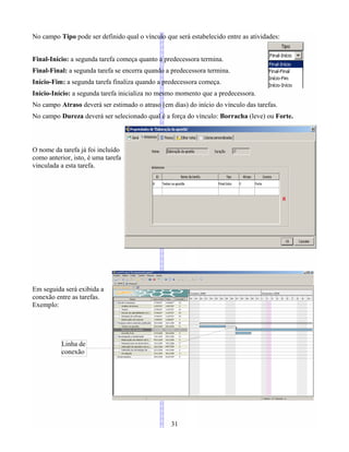 No campo Tipo pode ser definido qual o vínculo que será estabelecido entre as atividades:
Final-Início: a segunda tarefa começa quanto a predecessora termina.
Final-Final: a segunda tarefa se encerra quando a predecessora termina.
Início-Fim: a segunda tarefa finaliza quando a predecessora começa.
Início-Início: a segunda tarefa inicializa no mesmo momento que a predecessora.
No campo Atraso deverá ser estimado o atraso (em dias) do início do vínculo das tarefas.
No campo Dureza deverá ser selecionado qual é a força do vínculo: Borracha (leve) ou Forte.
O nome da tarefa já foi incluído
como anterior, isto, é uma tarefa
vinculada a esta tarefa.
Em seguida será exibida a
conexão entre as tarefas.
Exemplo:
31
Linha de
conexão
 