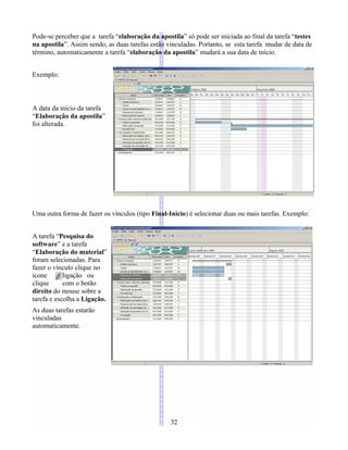 Pode-se perceber que a tarefa “elaboração da apostila” só pode ser iniciada ao final da tarefa “testes
na apostila”. Assim sendo, as duas tarefas estão vinculadas. Portanto, se esta tarefa mudar de data de
término, automaticamente a tarefa “elaboração da apostila” mudará a sua data de início.
Exemplo:
A data da início da tarefa
“Elaboração da apostila”
foi alterada.
Uma outra forma de fazer os vínculos (tipo Final-Início) é selecionar duas ou mais tarefas. Exemplo:
A tarefa “Pesquisa do
software” e a tarefa
“Elaboração do material”
foram selecionadas. Para
fazer o vínculo clique no
ícone ligação ou
clique com o botão
direito do mouse sobre a
tarefa e escolha a Ligação.
As duas tarefas estarão
vinculadas
automaticamente.
32
 
