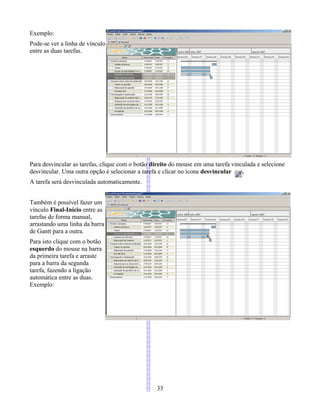 Exemplo:
Pode-se ver a linha de vínculo
entre as duas tarefas.
Para desvincular as tarefas, clique com o botão direito do mouse em uma tarefa vinculada e selecione
desvincular. Uma outra opção é selecionar a tarefa e clicar no ícone desvincular .
A tarefa será desvinculada automaticamente.
Também é possível fazer um
vínculo Final-Início entre as
tarefas de forma manual,
arrastando uma linha da barra
de Gantt para a outra.
Para isto clique com o botão
esquerdo do mouse na barra
da primeira tarefa e arraste
para a barra da segunda
tarefa, fazendo a ligação
automática entre as duas.
Exemplo:
33
 