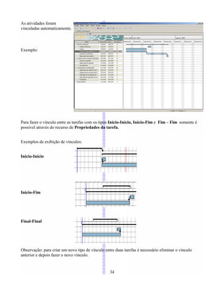 As atividades foram
vinculadas automaticamente.
Exemplo:
Para fazer o vínculo entre as tarefas com os tipos Início-Início, Início-Fim e Fim – Fim somente é
possível através do recurso de Propriedades da tarefa.
Exemplos de exibição de vínculos:
Inicio-Inicio
Início-Fim
Final-Final
Observação: para criar um novo tipo de vínculo entre duas tarefas é necessário eliminar o vínculo
anterior e depois fazer o novo vínculo.
34
 