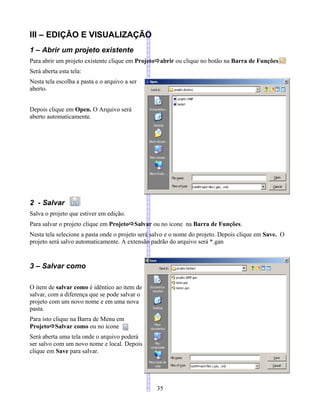 III – EDIÇÃO E VISUALIZAÇÃO
1 – Abrir um projeto existente
Para abrir um projeto existente clique em Projetoabrir ou clique no botão na Barra de Funções
Será aberta esta tela:
Nesta tela escolha a pasta e o arquivo a ser
aberto.
Depois clique em Open. O Arquivo será
aberto automaticamente.
2 - Salvar
Salva o projeto que estiver em edição.
Para salvar o projeto clique em ProjetoSalvar ou no ícone na Barra de Funções.
Nesta tela selecione a pasta onde o projeto será salvo e o nome do projeto. Depois clique em Save. O
projeto será salvo automaticamente. A extensão padrão do arquivo será *.gan
3 – Salvar como
O item de salvar como é idêntico ao item de
salvar, com a diferença que se pode salvar o
projeto com um novo nome e em uma nova
pasta.
Para isto clique na Barra de Menu em
ProjetoSalvar como ou no ícone
Será aberta uma tela onde o arquivo poderá
ser salvo com um novo nome e local. Depois
clique em Save para salvar.
35
 