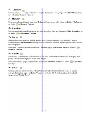 4 – Desfazer
Refaz as últimas ações realizadas no projeto. Para refazer a ação, clique em EditarDesfazer ou
no botão na Barra de Funções.
5 - Refazer
Refaz uma ação desfeita pelo recurso de Desfazer. Para refazer a ação, clique em EditarRefazer ou
no botão na Barra de Funções.
6 – Atualizar
Faz uma atualização das últimas alterações feitas no projeto. Para isto clique em EditarAtualizar ou
no botão na Barra de Funções.
7 – Cortar
Permite cortar uma tarefa do projeto. A tarefa será excluída do projeto e enviada para a área de
transferência do MS-Windows de onde poderá ser colada em um outro ponto do projeto ou até mesmo
em outro projeto.
Para cortar a tarefa do projeto, clique sobre a mesma e depois em EditarCortar ou no botão na
Barra de Funções.
8 – Copiar
Este recurso é semelhante ao item anterior, só que neste caso a tarefa não é excluída do projeto, mas
poderá ser copiada neste projeto ou em outro projeto.
Para copiar a tarefa, clique sobre a mesma e depois em EditarCopiar ou no botão na Barra de
Funções.
9 – Colar
Permite colar uma tarefa que tenha sido cortada ou copiada. Para colar a tarefa clique na área de
exibição de tarefas e depois em EditarColar ou no botão . A tarefa colada será visualizada
sempre como “Copiar......”.
36
 