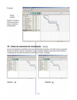 Exemplo:
Depois é só editar a
tarefa para mudar o
nome e as demais
configurações.
10 – Setas de rolamento de visualização
As setas de rolamento possibilitam fazer uma visualização do projeto, movendo-se para a esquerda,
direita ou exibindo o projeto centralizado na tela. A grande vantagem é que estas setas facilitam a
visualização de uma parte do projeto do interesse do usuário. Exemplo:
Anterior Posterior
37
Tarefa
copiada
 