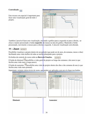 Centralizado
Este recurso em especial é importante para
fazer uma visualização geral de todo o
projeto.
Também é possível fazer esta visualização, movendo o gráfico para a esquerda ou para a direita, ao
clicar e manter pressionado o botão esquerdo do mouse na área do gráfico. Mantendo o botão
pressionado, movimente o mouse para a direita e esquerda. A área de visualização será alterada.
11 – Zoom
Possibilita visualizar o projeto dentro de um período (que pode ser de anos, da semanas, meses e dias)
facilitando uma visão melhor de todas as tarefas planejadas para o projeto.
Os botões de controle de zoom estão na Barra de Funções.
O botão de diminuir possibilita a visão geral do projeto ao longo das semanas e dos anos (o que
facilita uma visão mais a longo prazo).
O botão de aumentar possibilita uma visão do projeto dentro dos dias e das semanas do ano (o que
facilita uma visão mais pontual).
Importante: existem vários níveis de zoom, que podem ser aplicados com um só clique nos botões.
Diminuir Aumentar
38
 