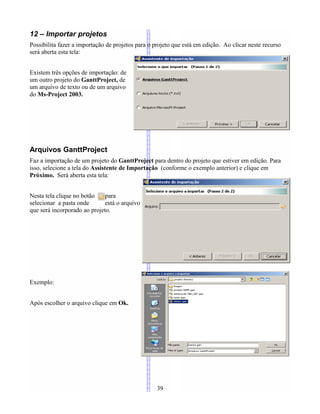 12 – Importar projetos
Possibilita fazer a importação de projetos para o projeto que está em edição. Ao clicar neste recurso
será aberta esta tela:
Existem três opções de importação: de
um outro projeto do GanttProject, de
um arquivo de texto ou de um arquivo
do Ms-Project 2003.
Arquivos GanttProject
Faz a importação de um projeto do GanttProject para dentro do projeto que estiver em edição. Para
isso, selecione a tela do Assistente de Importação (conforme o exemplo anterior) e clique em
Próximo. Será aberta esta tela:
Nesta tela clique no botão para
selecionar a pasta onde está o arquivo
que será incorporado ao projeto.
Exemplo:
Após escolher o arquivo clique em Ok.
39
 