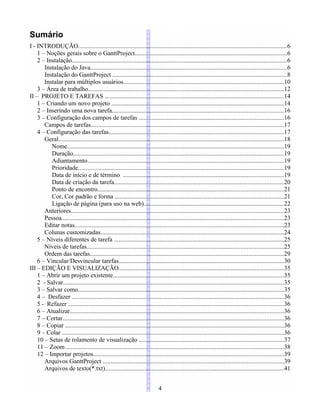 Sumário
I - INTRODUÇÃO.....................................................................................................................................6
1 – Noções gerais sobre o GanttProject.................................................................................................6
2 – Instalação.........................................................................................................................................6
Instalação do Java.............................................................................................................................6
Instalação do GanttProject ...............................................................................................................8
Instalar para múltiplos usuários......................................................................................................10
3 – Área de trabalho............................................................................................................................12
II – PROJETO E TAREFAS ..................................................................................................................14
1 – Criando um novo projeto ..............................................................................................................14
2 – Inserindo uma nova tarefa.............................................................................................................16
3 – Configuração dos campos de tarefas ............................................................................................16
Campos de tarefas...........................................................................................................................17
4 – Configuração das tarefas...............................................................................................................17
Geral...............................................................................................................................................18
Nome..........................................................................................................................................19
Duração......................................................................................................................................19
Adiantamento.............................................................................................................................19
Prioridade...................................................................................................................................19
Data de início e de término ......................................................................................................19
Data de criação da tarefa............................................................................................................20
Ponto de encontro......................................................................................................................21
Cor, Cor padrão e forma ...........................................................................................................21
Ligação de página (para uso na web).........................................................................................22
Anteriores.......................................................................................................................................23
Pessoa.............................................................................................................................................23
Editar notas.....................................................................................................................................23
Colunas customizadas.....................................................................................................................24
5 – Níveis diferentes de tarefa ............................................................................................................25
Níveis de tarefas.............................................................................................................................25
Ordem das tarefas...........................................................................................................................29
6 – Vincular/Desvincular tarefas.........................................................................................................30
III – EDIÇÃO E VISUALIZAÇÃO.........................................................................................................35
1 – Abrir um projeto existente.............................................................................................................35
2 - Salvar............................................................................................................................................35
3 – Salvar como...................................................................................................................................35
4 – Desfazer .......................................................................................................................................36
5 - Refazer .........................................................................................................................................36
6 – Atualizar........................................................................................................................................36
7 – Cortar.............................................................................................................................................36
8 – Copiar ...........................................................................................................................................36
9 – Colar .............................................................................................................................................36
10 – Setas de rolamento de visualização ............................................................................................37
11 – Zoom ..........................................................................................................................................38
12 – Importar projetos.........................................................................................................................39
Arquivos GanttProject ...................................................................................................................39
Arquivos de texto(*.txt)..................................................................................................................41
4
 
