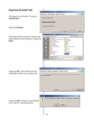 Arquivos de texto(*.txt)
Abre arquivos em formato *.txt para o
GanttProject.
Selecione Próximo.
Nesta tela selecione a pasta e o arquivo (de
forma idêntica ao item anterior) e clique em
Open.
Clique em Ok. Será exibida uma tela
solicitando a união com o projeto atual.
Clique em Sim. O arquivo será unificado
com o anterior automaticamente.
41
 