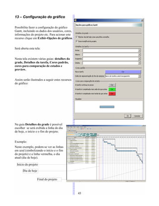 13 – Configuração do gráfico
Possibilita fazer a configuração do gráfico
Gantt, incluindo os dados dos usuários, cores,
informações do projeto etc. Para acionar este
recurso clique em Exibir-Opções de gráficos.
Será aberta esta tela:
Nesta tela existem várias guias: detalhes da
grade, Detalhes da tarefa, Cores padrão,
cores para comparação de estados e
preview.
Assim serão ilustrados a seguir estes recursos
do gráfico:
Na guia Detalhes da grade é possível
escolher se será exibida a linha do dia
de hoje, o início e o fim do projeto.
Exemplo:
Neste exemplo, podem-se ver as linhas
em azul (simbolizando o início e o fim
do projeto) e a linha vermelha, o dia
atual (dia de hoje).
43
Início do projeto
Dia de hoje
Final do projeto
 