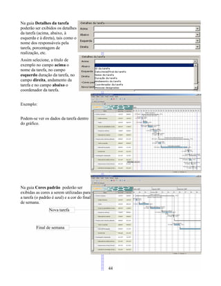 Na guia Detalhes da tarefa
poderão ser exibidos os detalhes
da tarefa (acima, abaixo, à
esquerda e à direta), tais como o
nome dos responsáveis pela
tarefa, porcentagem de
realização, etc.
Assim selecione, a título de
exemplo no campo acima o
nome da tarefa, no campo
esquerdo duração da tarefa, no
campo direita, andamento da
tarefa e no campo abaixo o
coordenador da tarefa.
Exemplo:
Podem-se ver os dados da tarefa dentro
do gráfico.
Na guia Cores padrão poderão ser
exibidas as cores a serem utilizadas para
a tarefa (o padrão é azul) e a cor do final
de semana.
44
Nova tarefa
Final de semana
 