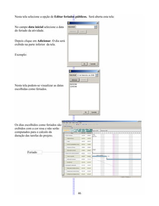 Nesta tela selecione a opção de Editar feriados públicos. Será aberta esta tela:
No campo data inicial selecione a data
do feriado da atividade.
Depois clique em Adicionar. O dia será
exibido na parte inferior da tela.
Exemplo:
Nesta tela podem-se visualizar as datas
escolhidas como feriados.
Os dias escolhidos como feriados são
exibidos com a cor rosa e não serão
computados para o calculo da
duração das tarefas do projeto.
46
Feriado
 