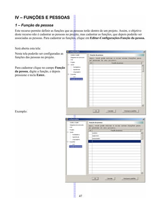 IV – FUNÇÕES E PESSOAS
1 – Função da pessoa
Este recurso permite definir as funções que as pessoas terão dentro de um projeto. Assim, o objetivo
deste recurso não é cadastrar as pessoas no projeto, mas cadastrar as funções, que depois poderão ser
associadas as pessoas. Para cadastrar as funções, clique em Editar-Configurações-Função da pessoa.
Será aberta esta tela:
Nesta tela poderão ser configuradas as
funções das pessoas no projeto.
Para cadastrar clique no campo Função
da pessoa, digite a função, e depois
pressione e tecla Enter.
Exemplo:
47
 