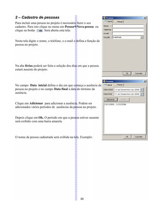 2 – Cadastro de pessoas
Para incluir uma pessoa no projeto é necessário fazer o seu
cadastro. Para isto clique no menu em PessoaNova pessoa ou
clique no botão . Será aberta esta tela:
Nesta tela digite o nome, o telefone, o e-mail e defina a função da
pessoa no projeto.
Na aba férias poderá ser feita a seleção dos dias em que a pessoa
estará ausente do projeto.
No campo Data inicial defina o dia em que começa a ausência da
pessoa no projeto e no campo Data final a data do término da
ausência.
Clique em Adicionar para adicionar a ausência. Podem ser
adicionados vários períodos de ausências da pessoa no projeto.
Depois clique em Ok. O período em que a pessoa estiver ausente
será exibido com uma barra amarela.
O nome da pessoa cadastrada será exibida na tela. Exemplo:
48
 