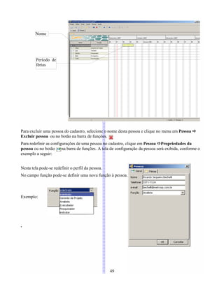 Para excluir uma pessoa do cadastro, selecione o nome desta pessoa e clique no menu em Pessoa 
Excluir pessoa ou no botão na barra de funções.
Para redefinir as configurações de uma pessoa no cadastro, clique em Pessoa Propriedades da
pessoa ou no botão na barra de funções. A tela de configuração da pessoa será exibida, conforme o
exemplo a seguir:
Nesta tela pode-se redefinir o perfil da pessoa.
No campo função pode-se definir uma nova função à pessoa.
Exemplo:
.
49
Nome
Período de
férias
 