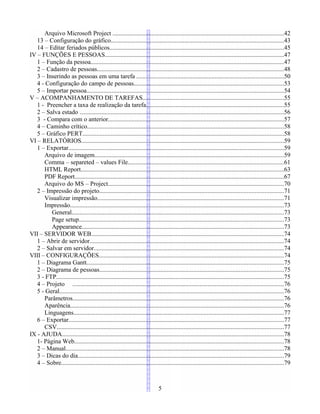 Arquivo Microsoft Project .............................................................................................................42
13 – Configuração do gráfico..............................................................................................................43
14 – Editar feriados públicos...............................................................................................................45
IV – FUNÇÕES E PESSOAS..................................................................................................................47
1 – Função da pessoa...........................................................................................................................47
2 – Cadastro de pessoas.......................................................................................................................48
3 – Inserindo as pessoas em uma tarefa ..............................................................................................50
4 - Configuração do campo de pessoas...............................................................................................53
5 – Importar pessoa.............................................................................................................................54
V – ACOMPANHAMENTO DE TAREFAS..........................................................................................55
1 - Preencher a taxa de realização da tarefa........................................................................................55
2 – Salva estado ..................................................................................................................................56
3 - Compara com o anterior................................................................................................................57
4 – Caminho crítico.............................................................................................................................58
5 – Gráfico PERT................................................................................................................................58
VI – RELATÓRIOS.................................................................................................................................59
1 – Exportar.........................................................................................................................................59
Arquivo de imagem........................................................................................................................59
Comma – separeted – values File...................................................................................................61
HTML Report.................................................................................................................................63
PDF Report.....................................................................................................................................67
Arquivo do MS – Project................................................................................................................70
2 – Impressão do projeto.....................................................................................................................71
Visualizar impressão.......................................................................................................................71
Impressão........................................................................................................................................73
General.......................................................................................................................................73
Page setup..................................................................................................................................73
Appearance.................................................................................................................................73
VII – SERVIDOR WEB...........................................................................................................................74
1 – Abrir de servidor............................................................................................................................74
2 – Salvar em servidor.........................................................................................................................74
VIII – CONFIGURAÇÕES......................................................................................................................74
1 – Diagrama Gantt.............................................................................................................................75
2 – Diagrama de pessoas.....................................................................................................................75
3 - FTP.................................................................................................................................................75
4 – Projeto ......................................................................................................................................76
5 - Geral...............................................................................................................................................76
Parâmetros......................................................................................................................................76
Aparência........................................................................................................................................76
Linguagens......................................................................................................................................77
6 – Exportar.........................................................................................................................................77
CSV................................................................................................................................................77
IX - AJUDA.............................................................................................................................................78
1- Página Web.....................................................................................................................................78
2 – Manual...........................................................................................................................................78
3 – Dicas do dia...................................................................................................................................79
4 – Sobre..............................................................................................................................................79
5
 