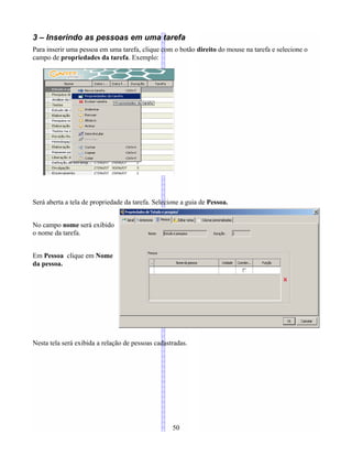 3 – Inserindo as pessoas em uma tarefa
Para inserir uma pessoa em uma tarefa, clique com o botão direito do mouse na tarefa e selecione o
campo de propriedades da tarefa. Exemplo:
Será aberta a tela de propriedade da tarefa. Selecione a guia de Pessoa.
No campo nome será exibido
o nome da tarefa.
Em Pessoa clique em Nome
da pessoa.
Nesta tela será exibida a relação de pessoas cadastradas.
50
 