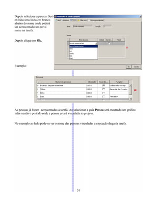 Depois selecione a pessoa. Será
exibida uma linha em branco
abaixo do nome onde poderá
ser acrescentado um novo
nome na tarefa.
Depois clique em Ok.
Exemplo:
As pessoas já foram acrescentadas à tarefa. Ao selecionar a guia Pessoa será mostrado um gráfico
informando o período onde a pessoa estará vinculada ao projeto.
No exemplo ao lado pode-se ver o nome das pessoas vinculadas a execução daquela tarefa.
51
 