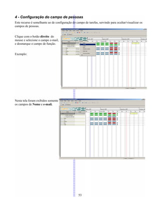 4 - Configuração do campo de pessoas
Este recurso é semelhante ao de configuração do campo de tarefas, servindo para ocultar/visualizar os
campos de pessoas.
Clique com o botão direito do
mouse e selecione o campo e-mail,
e desmarque o campo de função.
Exemplo:
Nesta tela foram exibidos somente
os campos de Nome e e-mail.
53
 